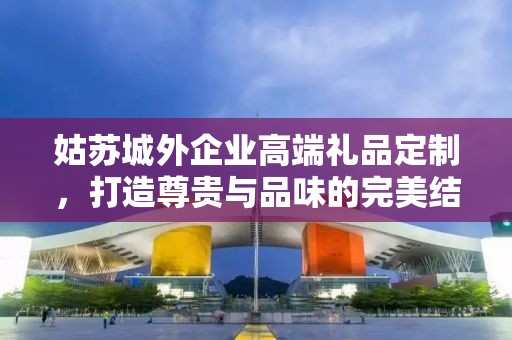 姑苏城外企业高端礼品定制，打造尊贵与品味的完美结合
